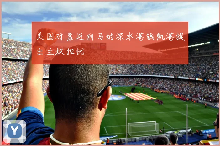 美国对靠近利马的深水港钱凯港提出主权担忧