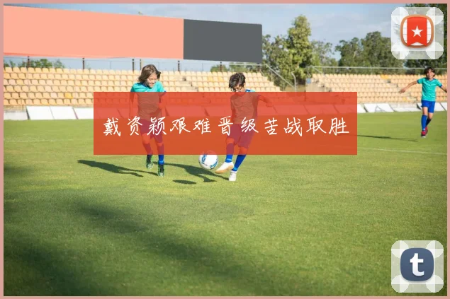 戴资颖艰难晋级苦战取胜