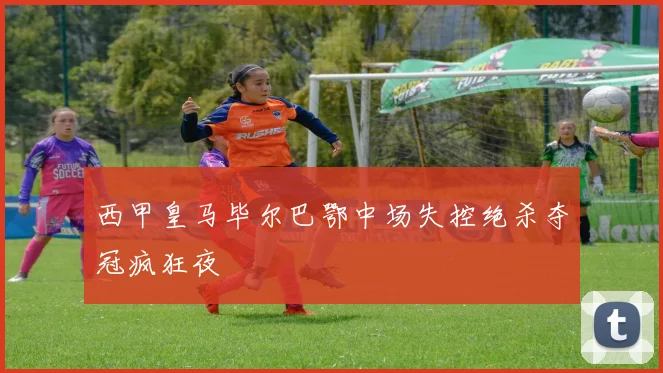 西甲皇马毕尔巴鄂中场失控绝杀夺冠疯狂夜