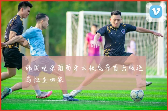 韩国绝杀葡萄牙太极虎昂首出线送乌拉圭回家