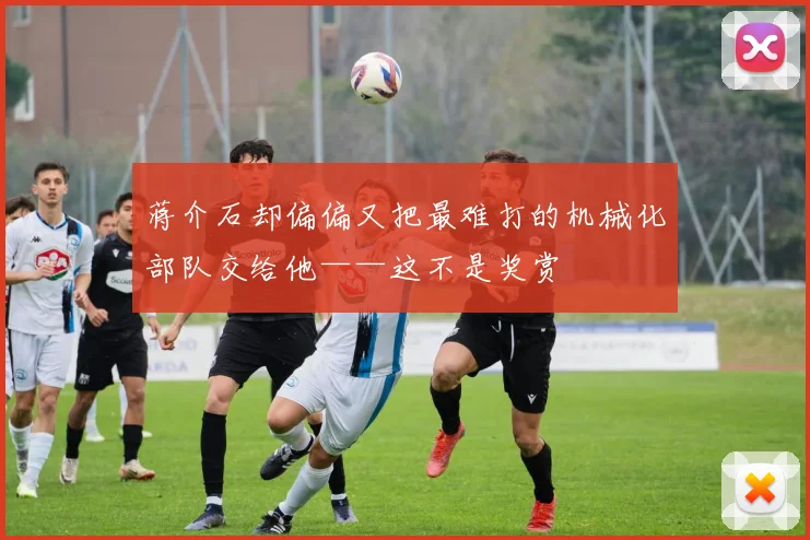蒋介石却偏偏又把最难打的机械化部队交给他——这不是奖赏