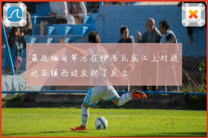 最近缅甸军方在伊洛瓦底江上对迈达亚镇西边发起了反击