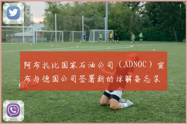 阿布扎比国家石油公司（ADNOC）宣布与德国公司签署新的谅解备忘录和联合研究协议