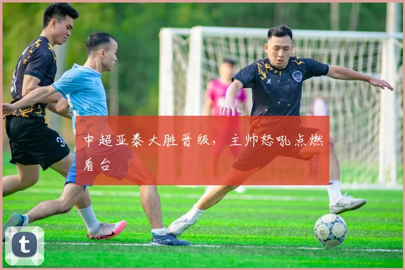 中超亚泰大胜晋级,主帅怒吼点燃看台