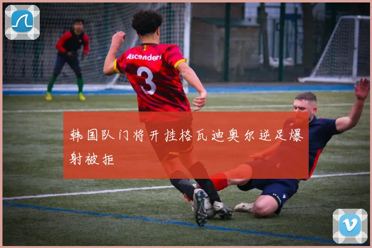 韩国队门将开挂格瓦迪奥尔逆足爆射被拒