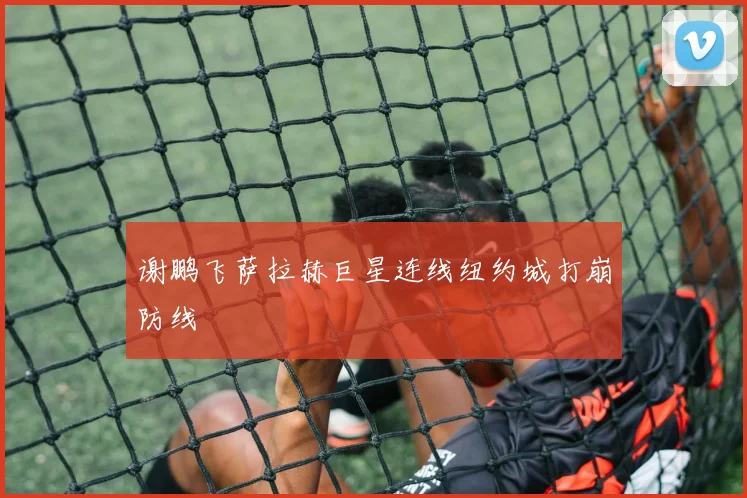 谢鹏飞萨拉赫巨星连线纽约城打崩防线