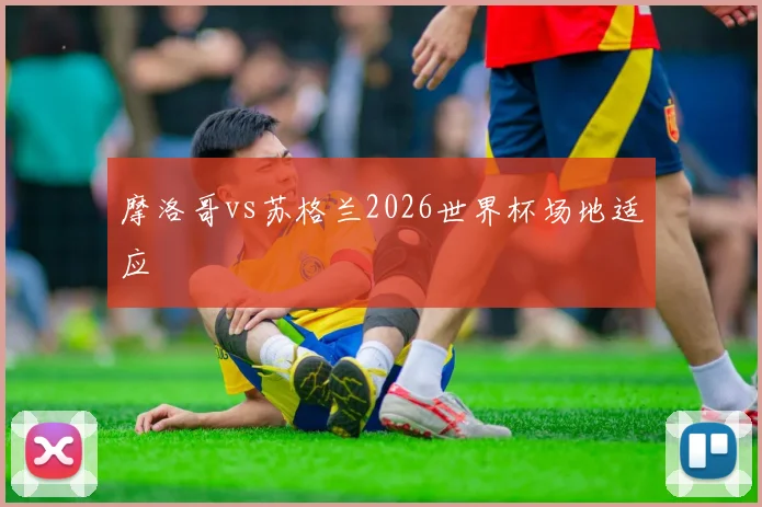 摩洛哥vs苏格兰2026世界杯场地适应