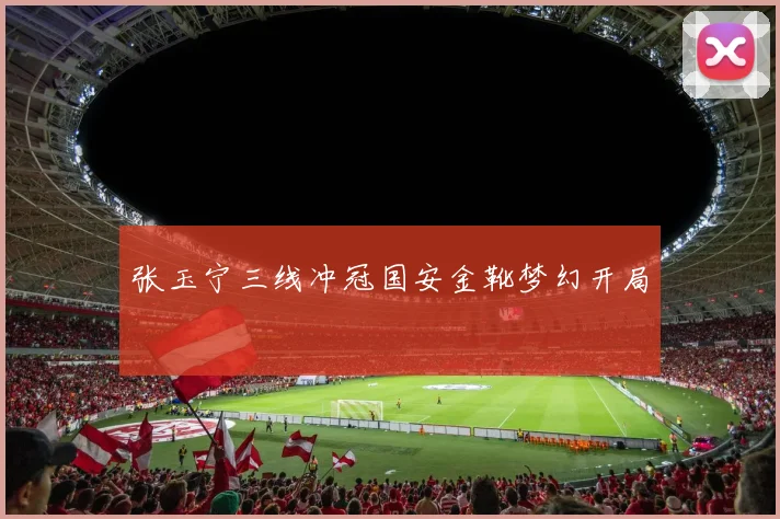 张玉宁三线冲冠国安金靴梦幻开局
