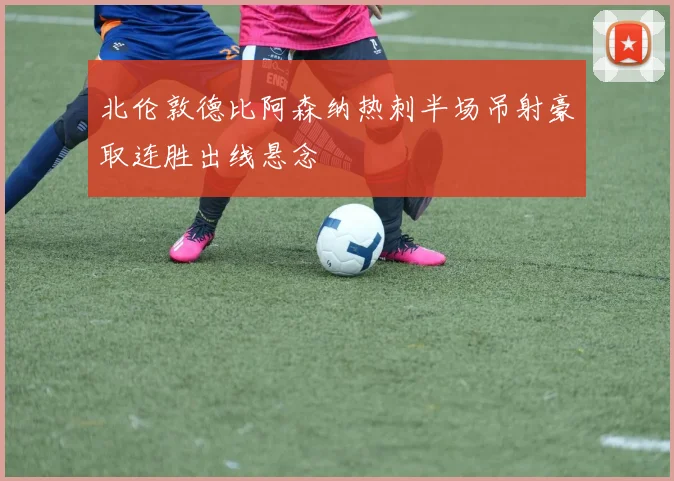 北伦敦德比阿森纳热刺半场吊射豪取连胜出线悬念