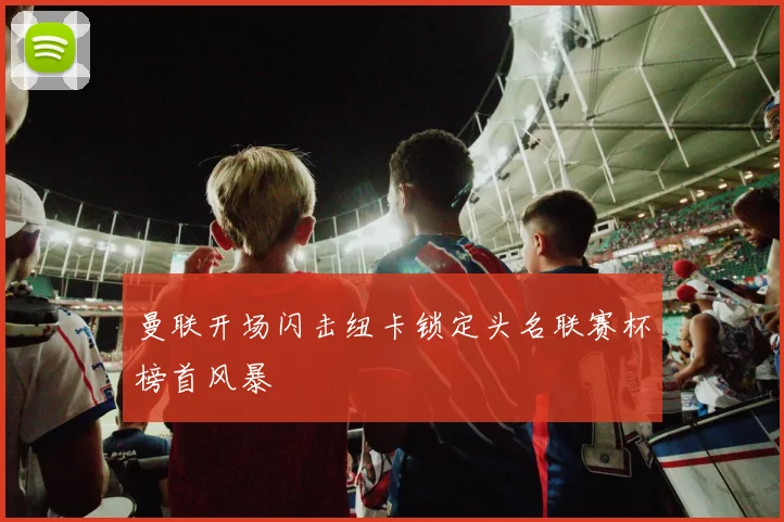 曼联开场闪击纽卡锁定头名联赛杯榜首风暴