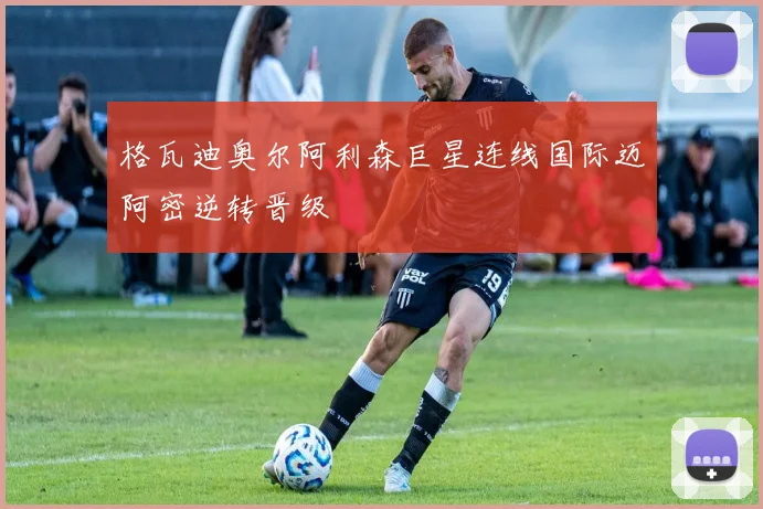 格瓦迪奥尔阿利森巨星连线国际迈阿密逆转晋级