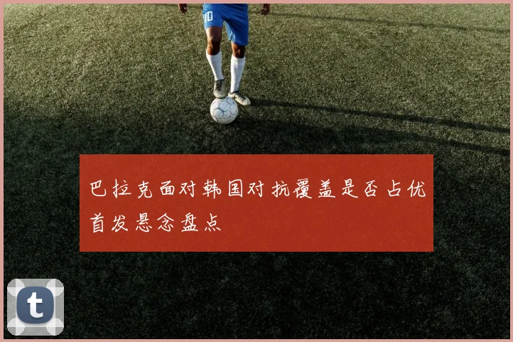 巴拉克面对韩国对抗覆盖是否占优首发悬念盘点