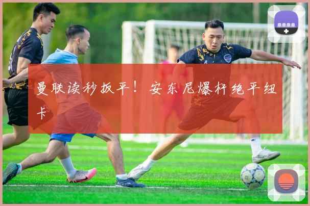 曼联读秒扳平！安东尼爆杆绝平纽卡