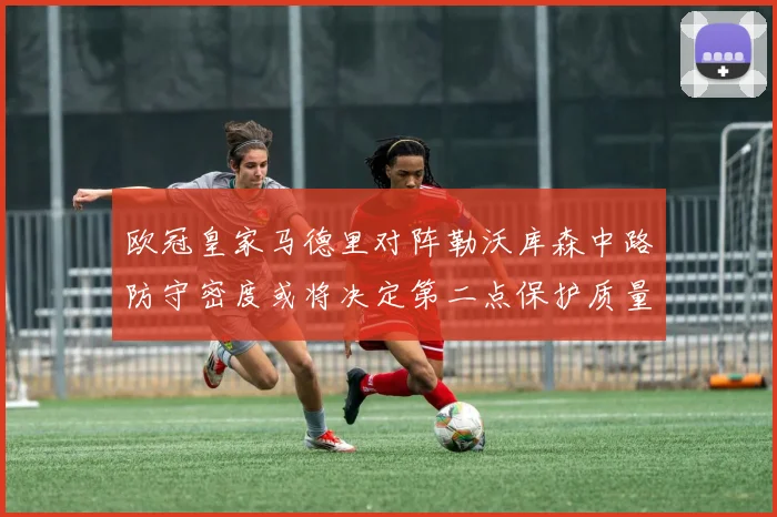 欧冠皇家马德里对阵勒沃库森中路防守密度或将决定第二点保护质量