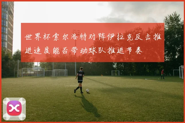 世界杯索尔洛特对阵伊拉克反击推进速度能否带动球队推进节奏