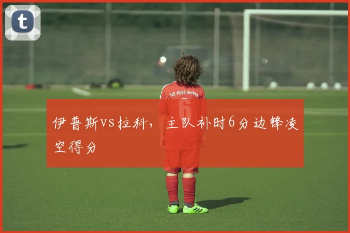 伊普斯vs拉科，主队补时6分边锋凌空得分