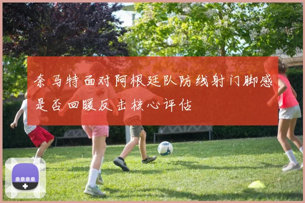 奈马特面对阿根廷队防线射门脚感是否回暖反击核心评估