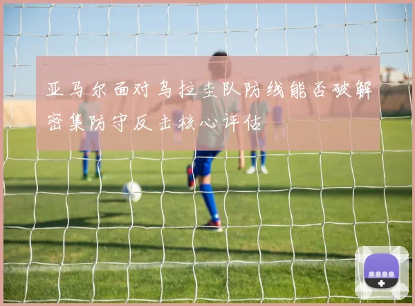 亚马尔面对乌拉圭队防线能否破解密集防守反击核心评估
