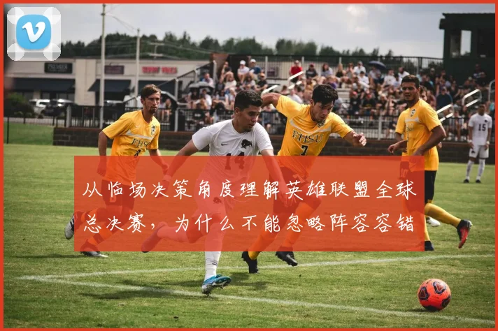从临场决策角度理解英雄联盟全球总决赛,为什么不能忽略阵容容错率