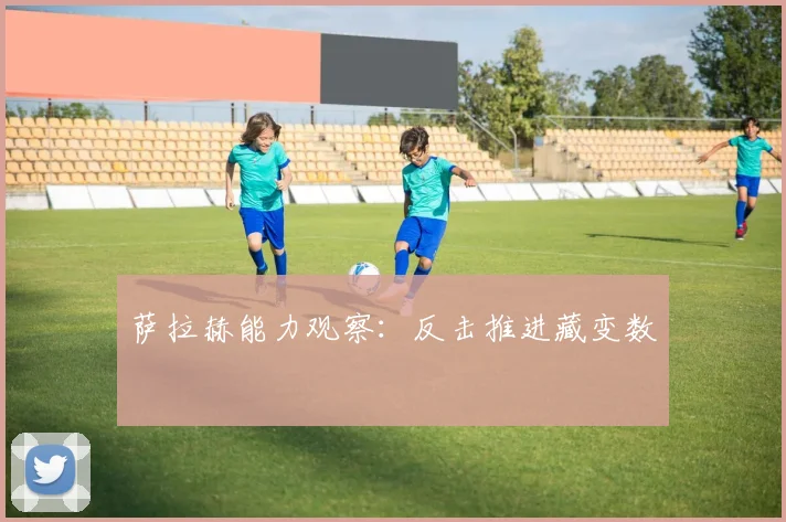 萨拉赫能力观察：反击推进藏变数