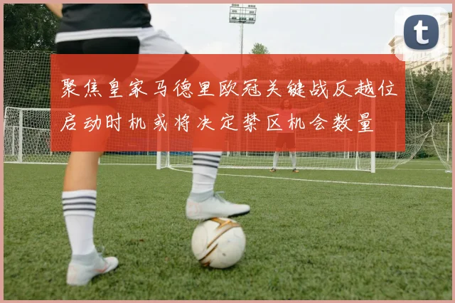 聚焦皇家马德里欧冠关键战反越位启动时机或将决定禁区机会数量