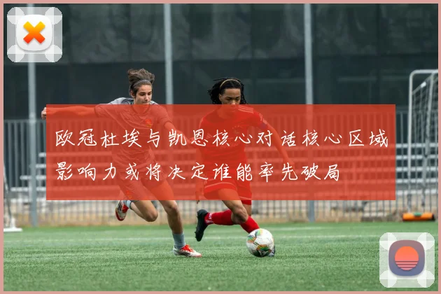 欧冠杜埃与凯恩核心对话核心区域影响力或将决定谁能率先破局