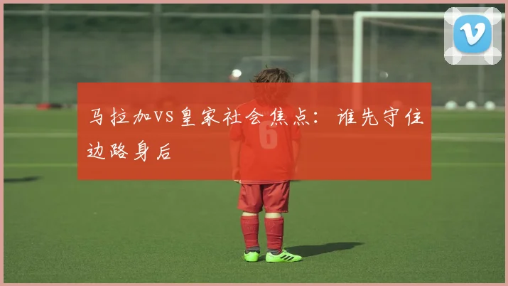 马拉加vs皇家社会焦点：谁先守住边路身后