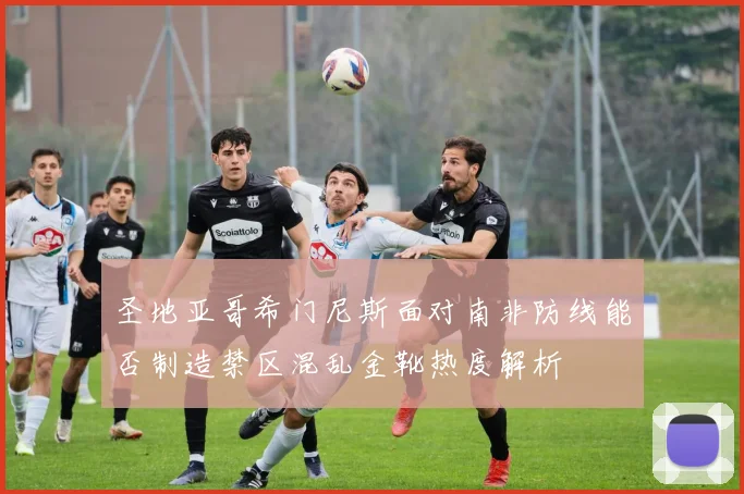 圣地亚哥希门尼斯面对南非防线能否制造禁区混乱金靴热度解析