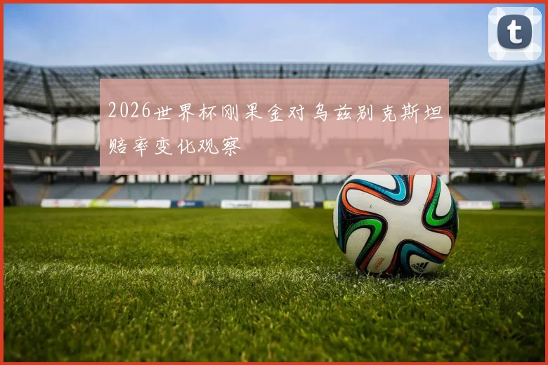 2026世界杯刚果金对乌兹别克斯坦赔率变化观察