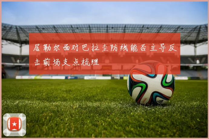 居勒尔面对巴拉圭防线能否主导反击前场支点梳理