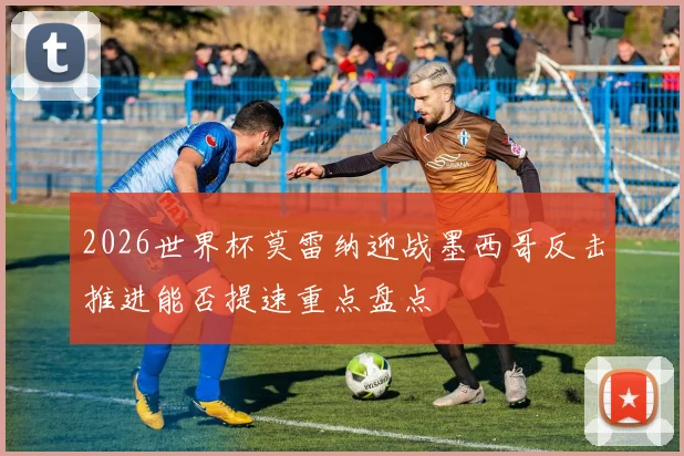 2026世界杯莫雷纳迎战墨西哥反击推进能否提速重点盘点