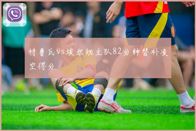 特鲁瓦vs埃尔切主队82分钟替补凌空得分
