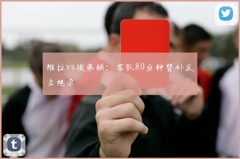 维拉vs埃弗顿:客队80分钟替补反击绝杀