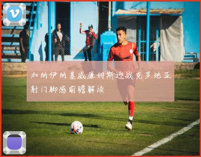 加纳伊纳基威廉姆斯迎战克罗地亚射门脚感前瞻解读